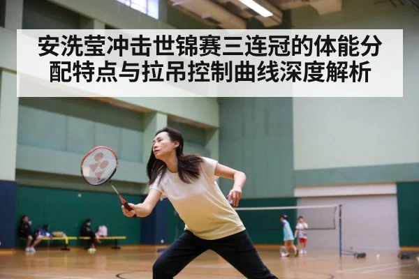 安洗莹冲击世锦赛三连冠的体能分配特点与拉吊控制曲线深度解析
