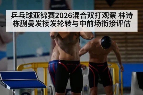 乒乓球亚锦赛2026混合双打观察 林诗栋蒯曼发接发轮转与中前场衔接评估